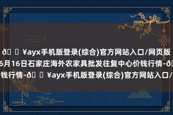 🔥ayx手机版登录(综合)官方网站入口/网页版/安卓/电脑版2024年6月16日石家庄海外农家具批发往复中心价钱行情-🔥ayx手机版登录(综合)官方网站入口/网页版/安卓/电脑版