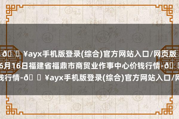 🔥ayx手机版登录(综合)官方网站入口/网页版/安卓/电脑版2024年6月16日福建省福鼎市商贸业作事中心价钱行情-🔥ayx手机版登录(综合)官方网站入口/网页版/安卓/电脑版