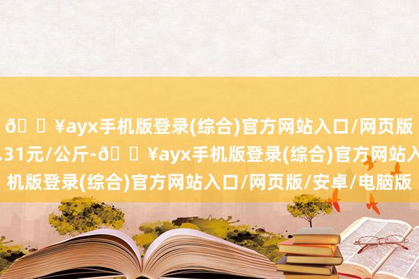 🔥ayx手机版登录(综合)官方网站入口/网页版/安卓/电脑版进出1.31元/公斤-🔥ayx手机版登录(综合)官方网站入口/网页版/安卓/电脑版