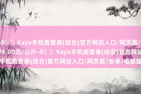 🔥ayx手机版登录(综合)官方网站入口/网页版/安卓/电脑版最低报价74.00元/公斤-🔥ayx手机版登录(综合)官方网站入口/网页版/安卓/电脑版