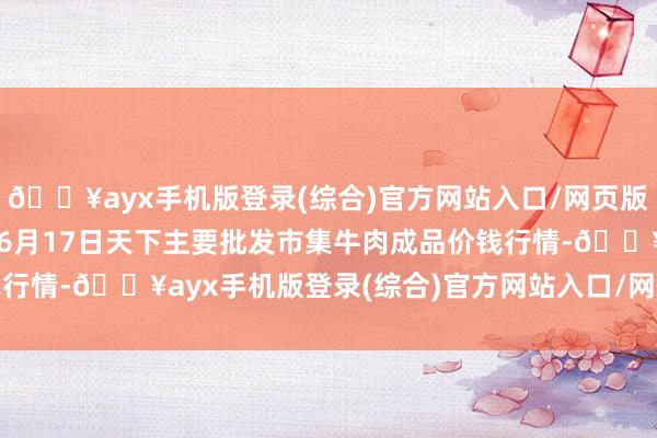 🔥ayx手机版登录(综合)官方网站入口/网页版/安卓/电脑版2024年6月17日天下主要批发市集牛肉成品价钱行情-🔥ayx手机版登录(综合)官方网站入口/网页版/安卓/电脑版