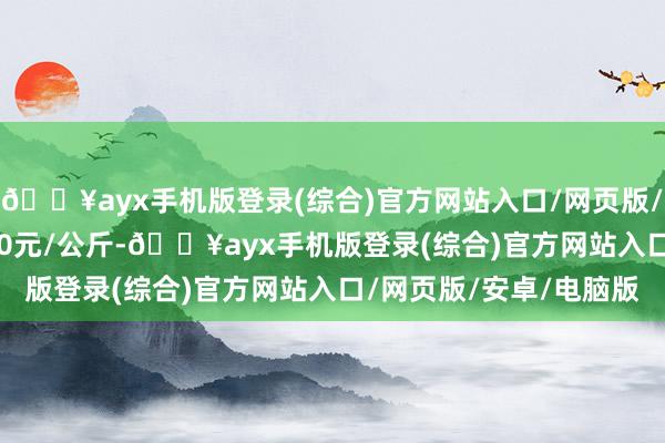 🔥ayx手机版登录(综合)官方网站入口/网页版/安卓/电脑版进出80.00元/公斤-🔥ayx手机版登录(综合)官方网站入口/网页版/安卓/电脑版