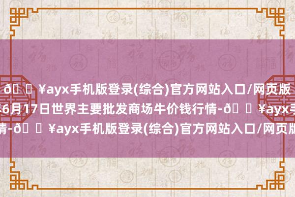 🔥ayx手机版登录(综合)官方网站入口/网页版/安卓/电脑版2024年6月17日世界主要批发商场牛价钱行情-🔥ayx手机版登录(综合)官方网站入口/网页版/安卓/电脑版