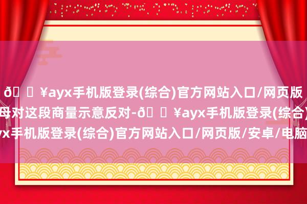 🔥ayx手机版登录(综合)官方网站入口/网页版/安卓/电脑版男人的父母对这段商量示意反对-🔥ayx手机版登录(综合)官方网站入口/网页版/安卓/电脑版