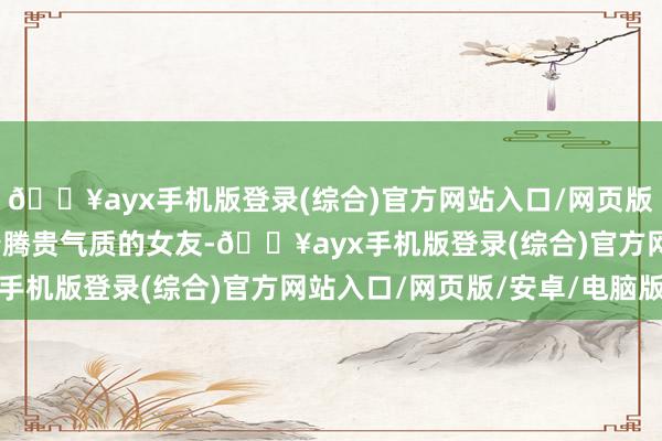 🔥ayx手机版登录(综合)官方网站入口/网页版/安卓/电脑版因为有着腾贵气质的女友-🔥ayx手机版登录(综合)官方网站入口/网页版/安卓/电脑版