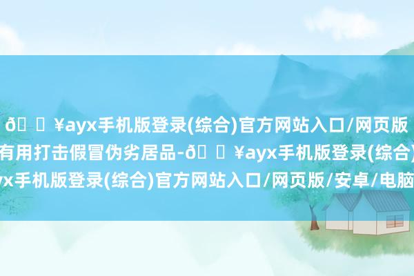 🔥ayx手机版登录(综合)官方网站入口/网页版/安卓/电脑版不仅简略有用打击假冒伪劣居品-🔥ayx手机版登录(综合)官方网站入口/网页版/安卓/电脑版