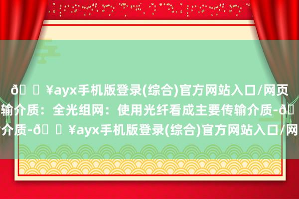 🔥ayx手机版登录(综合)官方网站入口/网页版/安卓/电脑版信号传输介质：全光组网：使用光纤看成主要传输介质-🔥ayx手机版登录(综合)官方网站入口/网页版/安卓/电脑版