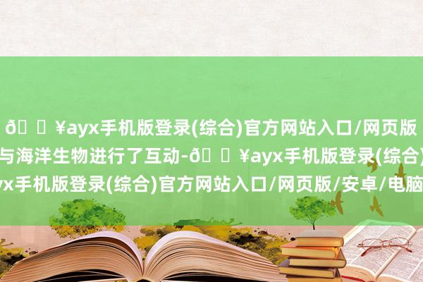 🔥ayx手机版登录(综合)官方网站入口/网页版/安卓/电脑版孩子们还与海洋生物进行了互动-🔥ayx手机版登录(综合)官方网站入口/网页版/安卓/电脑版