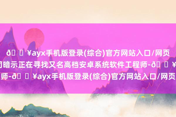 🔥ayx手机版登录(综合)官方网站入口/网页版/安卓/电脑版该公司暗示正在寻找又名高档安卓系统软件工程师-🔥ayx手机版登录(综合)官方网站入口/网页版/安卓/电脑版