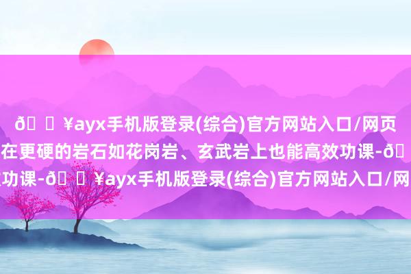 🔥ayx手机版登录(综合)官方网站入口/网页版/安卓/电脑版它即使在更硬的岩石如花岗岩、玄武岩上也能高效功课-🔥ayx手机版登录(综合)官方网站入口/网页版/安卓/电脑版