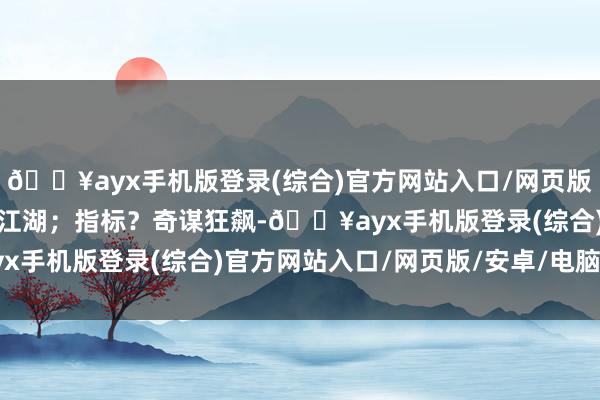 🔥ayx手机版登录(综合)官方网站入口/网页版/安卓/电脑版弹压一代江湖；指标？奇谋狂飙-🔥ayx手机版登录(综合)官方网站入口/网页版/安卓/电脑版