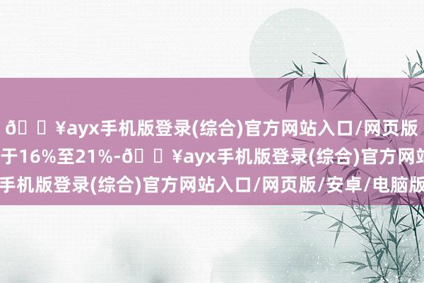 🔥ayx手机版登录(综合)官方网站入口/网页版/安卓/电脑版增幅介于16%至21%-🔥ayx手机版登录(综合)官方网站入口/网页版/安卓/电脑版