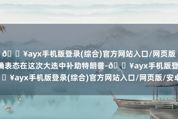 🔥ayx手机版登录(综合)官方网站入口/网页版/安卓/电脑版此前已明确表态在这次大选中补助特朗普-🔥ayx手机版登录(综合)官方网站入口/网页版/安卓/电脑版