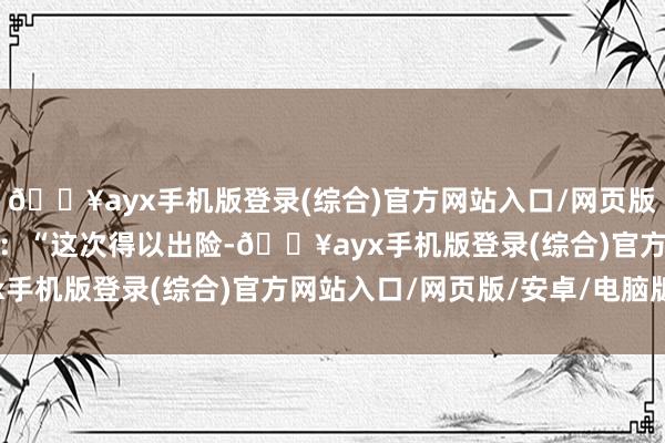 🔥ayx手机版登录(综合)官方网站入口/网页版/安卓/电脑版对众将说：“这次得以出险-🔥ayx手机版登录(综合)官方网站入口/网页版/安卓/电脑版