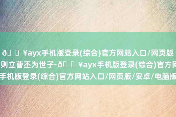 🔥ayx手机版登录(综合)官方网站入口/网页版/安卓/电脑版曹操便细则立曹丕为世子-🔥ayx手机版登录(综合)官方网站入口/网页版/安卓/电脑版