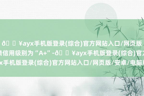 🔥ayx手机版登录(综合)官方网站入口/网页版/安卓/电脑版泉峰转债信用级别为“A+”-🔥ayx手机版登录(综合)官方网站入口/网页版/安卓/电脑版