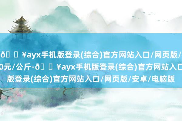 🔥ayx手机版登录(综合)官方网站入口/网页版/安卓/电脑版收支10.20元/公斤-🔥ayx手机版登录(综合)官方网站入口/网页版/安卓/电脑版