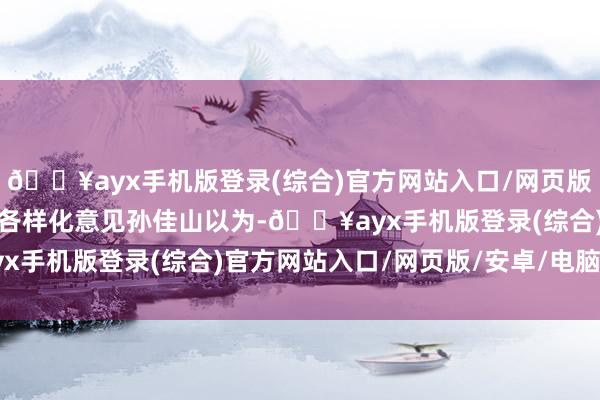 🔥ayx手机版登录(综合)官方网站入口/网页版/安卓/电脑版影院罢了各样化意见孙佳山以为-🔥ayx手机版登录(综合)官方网站入口/网页版/安卓/电脑版