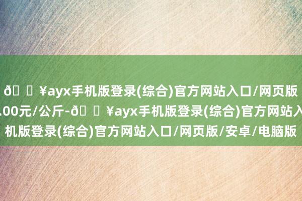 🔥ayx手机版登录(综合)官方网站入口/网页版/安卓/电脑版进出0.00元/公斤-🔥ayx手机版登录(综合)官方网站入口/网页版/安卓/电脑版