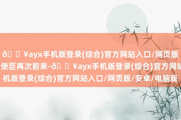 🔥ayx手机版登录(综合)官方网站入口/网页版/安卓/电脑版当北国的使臣再次前来-🔥ayx手机版登录(综合)官方网站入口/网页版/安卓/电脑版