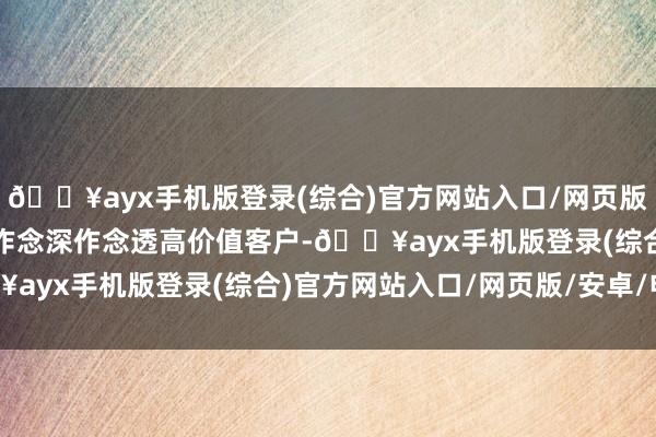 🔥ayx手机版登录(综合)官方网站入口/网页版/安卓/电脑版公司抓续作念深作念透高价值客户-🔥ayx手机版登录(综合)官方网站入口/网页版/安卓/电脑版