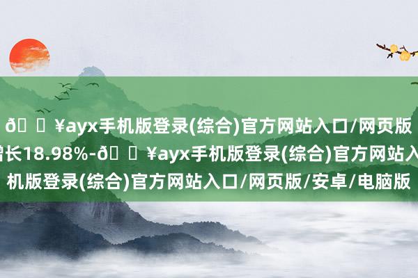 🔥ayx手机版登录(综合)官方网站入口/网页版/安卓/电脑版同比增长18.98%-🔥ayx手机版登录(综合)官方网站入口/网页版/安卓/电脑版