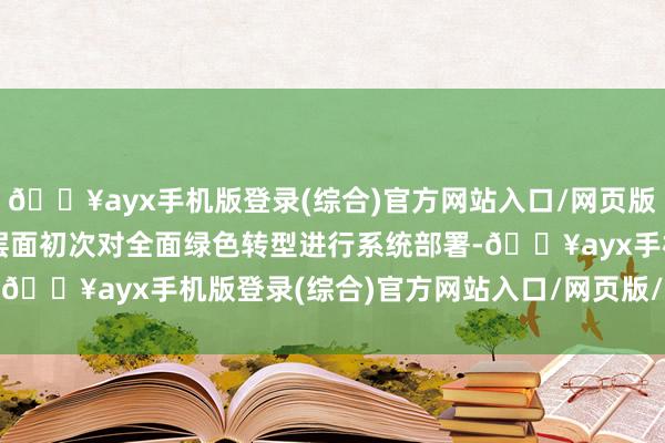 🔥ayx手机版登录(综合)官方网站入口/网页版/安卓/电脑版这是国度层面初次对全面绿色转型进行系统部署-🔥ayx手机版登录(综合)官方网站入口/网页版/安卓/电脑版