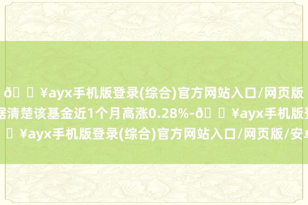 🔥ayx手机版登录(综合)官方网站入口/网页版/安卓/电脑版历史数据清楚该基金近1个月高涨0.28%-🔥ayx手机版登录(综合)官方网站入口/网页版/安卓/电脑版