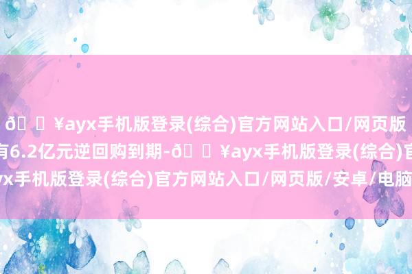 🔥ayx手机版登录(综合)官方网站入口/网页版/安卓/电脑版因本日有6.2亿元逆回购到期-🔥ayx手机版登录(综合)官方网站入口/网页版/安卓/电脑版