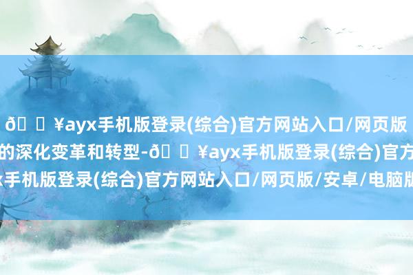 🔥ayx手机版登录(综合)官方网站入口/网页版/安卓/电脑版推动行业的深化变革和转型-🔥ayx手机版登录(综合)官方网站入口/网页版/安卓/电脑版