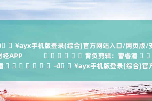 🔥ayx手机版登录(综合)官方网站入口/网页版/安卓/电脑版尽在新浪财经APP            						背负剪辑：曹睿潼 							-🔥ayx手机版登录(综合)官方网站入口/网页版/安卓/电脑版