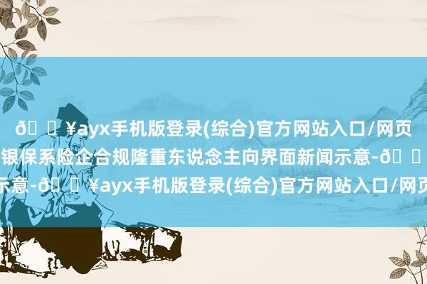 🔥ayx手机版登录(综合)官方网站入口/网页版/安卓/电脑版有头部银保系险企合规隆重东说念主向界面新闻示意-🔥ayx手机版登录(综合)官方网站入口/网页版/安卓/电脑版