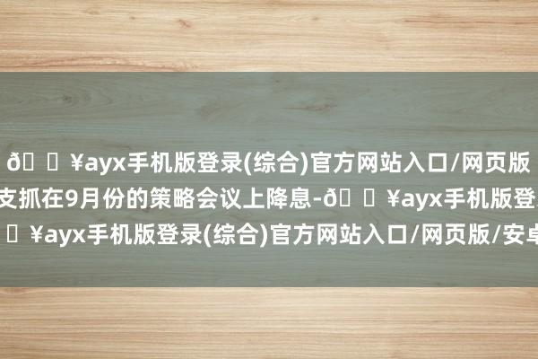 🔥ayx手机版登录(综合)官方网站入口/网页版/安卓/电脑版显现热烈支抓在9月份的策略会议上降息-🔥ayx手机版登录(综合)官方网站入口/网页版/安卓/电脑版