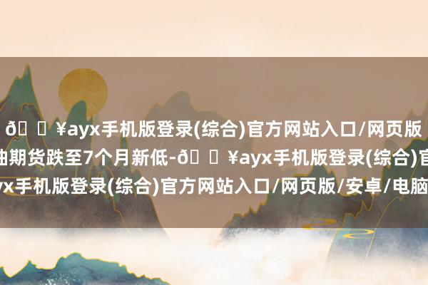 🔥ayx手机版登录(综合)官方网站入口/网页版/安卓/电脑版WTI原油期货跌至7个月新低-🔥ayx手机版登录(综合)官方网站入口/网页版/安卓/电脑版