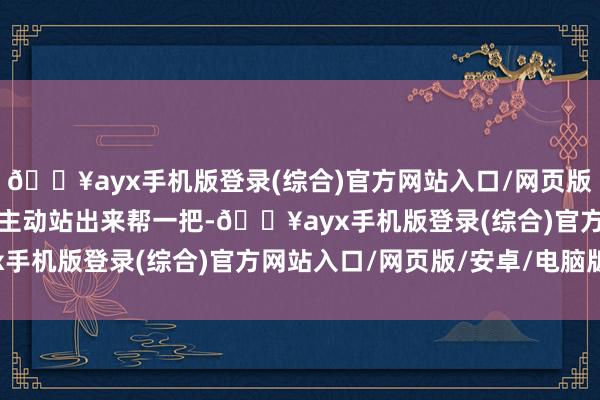 🔥ayx手机版登录(综合)官方网站入口/网页版/安卓/电脑版大众都会主动站出来帮一把-🔥ayx手机版登录(综合)官方网站入口/网页版/安卓/电脑版