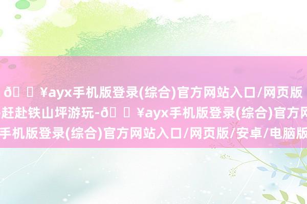 🔥ayx手机版登录(综合)官方网站入口/网页版/安卓/电脑版莫萍每每赶赴铁山坪游玩-🔥ayx手机版登录(综合)官方网站入口/网页版/安卓/电脑版