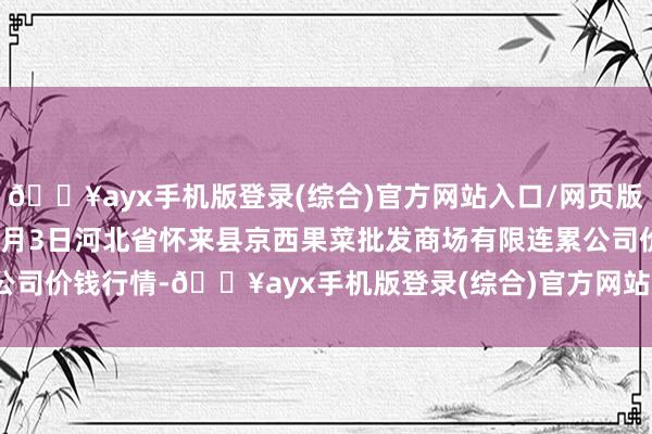 🔥ayx手机版登录(综合)官方网站入口/网页版/安卓/电脑版2024年9月3日河北省怀来县京西果菜批发商场有限连累公司价钱行情-🔥ayx手机版登录(综合)官方网站入口/网页版/安卓/电脑版