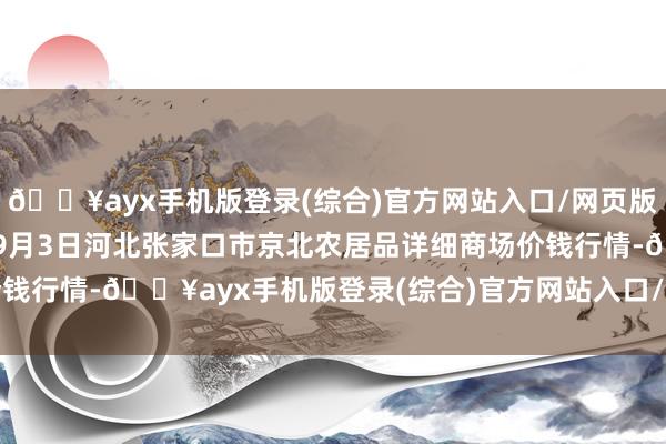 🔥ayx手机版登录(综合)官方网站入口/网页版/安卓/电脑版2024年9月3日河北张家口市京北农居品详细商场价钱行情-🔥ayx手机版登录(综合)官方网站入口/网页版/安卓/电脑版