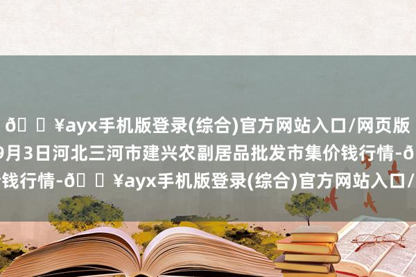 🔥ayx手机版登录(综合)官方网站入口/网页版/安卓/电脑版2024年9月3日河北三河市建兴农副居品批发市集价钱行情-🔥ayx手机版登录(综合)官方网站入口/网页版/安卓/电脑版