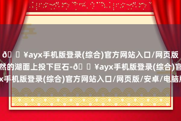 🔥ayx手机版登录(综合)官方网站入口/网页版/安卓/电脑版如同在坦然的湖面上投下巨石-🔥ayx手机版登录(综合)官方网站入口/网页版/安卓/电脑版