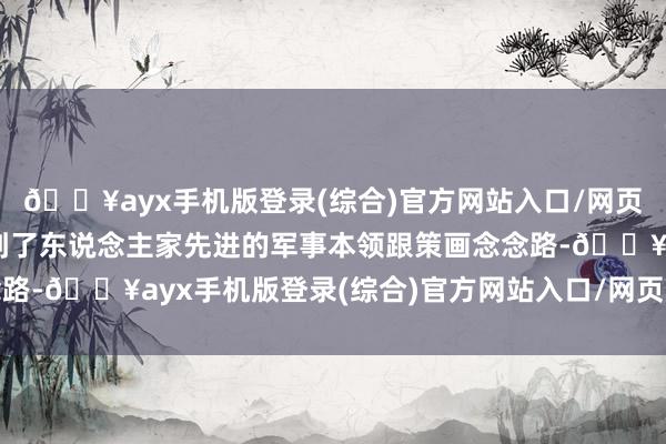 🔥ayx手机版登录(综合)官方网站入口/网页版/安卓/电脑版还学到了东说念主家先进的军事本领跟策画念念路-🔥ayx手机版登录(综合)官方网站入口/网页版/安卓/电脑版