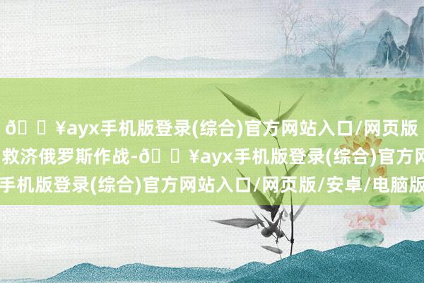 🔥ayx手机版登录(综合)官方网站入口/网页版/安卓/电脑版一朝全力救济俄罗斯作战-🔥ayx手机版登录(综合)官方网站入口/网页版/安卓/电脑版