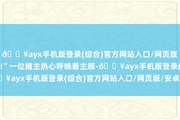 🔥ayx手机版登录(综合)官方网站入口/网页版/安卓/电脑版可清新了!”一位摊主热心呼唤着主顾-🔥ayx手机版登录(综合)官方网站入口/网页版/安卓/电脑版