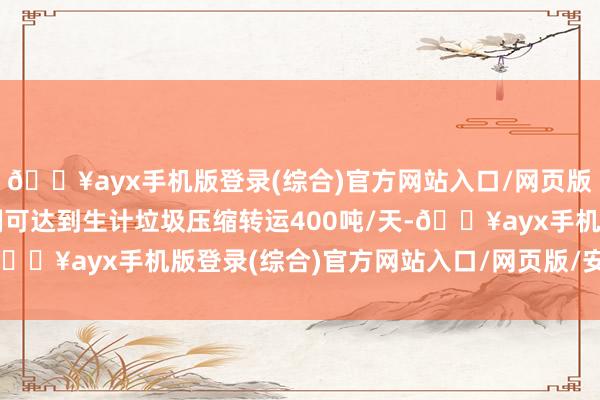 🔥ayx手机版登录(综合)官方网站入口/网页版/安卓/电脑版运营限制可达到生计垃圾压缩转运400吨/天-🔥ayx手机版登录(综合)官方网站入口/网页版/安卓/电脑版