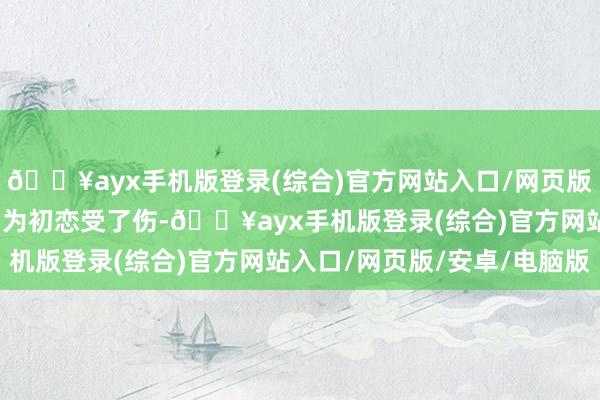 🔥ayx手机版登录(综合)官方网站入口/网页版/安卓/电脑版而我是因为初恋受了伤-🔥ayx手机版登录(综合)官方网站入口/网页版/安卓/电脑版