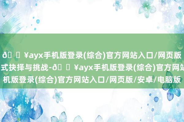 🔥ayx手机版登录(综合)官方网站入口/网页版/安卓/电脑版充满了各式抉择与挑战-🔥ayx手机版登录(综合)官方网站入口/网页版/安卓/电脑版