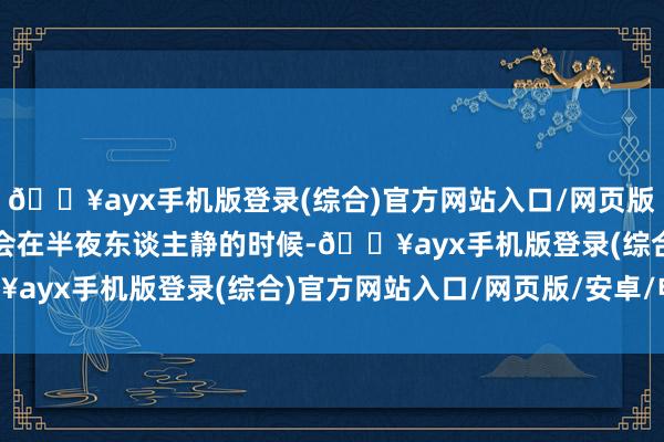 🔥ayx手机版登录(综合)官方网站入口/网页版/安卓/电脑版咱们往往会在半夜东谈主静的时候-🔥ayx手机版登录(综合)官方网站入口/网页版/安卓/电脑版