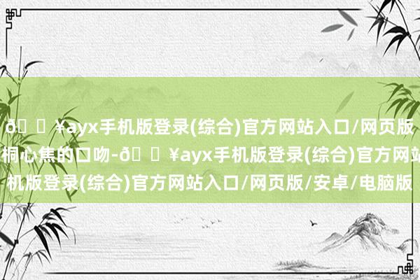 🔥ayx手机版登录(综合)官方网站入口/网页版/安卓/电脑版听到苏雨桐心焦的口吻-🔥ayx手机版登录(综合)官方网站入口/网页版/安卓/电脑版