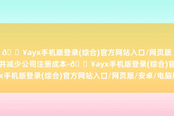 🔥ayx手机版登录(综合)官方网站入口/网页版/安卓/电脑版用于刊出并减少公司注册成本-🔥ayx手机版登录(综合)官方网站入口/网页版/安卓/电脑版