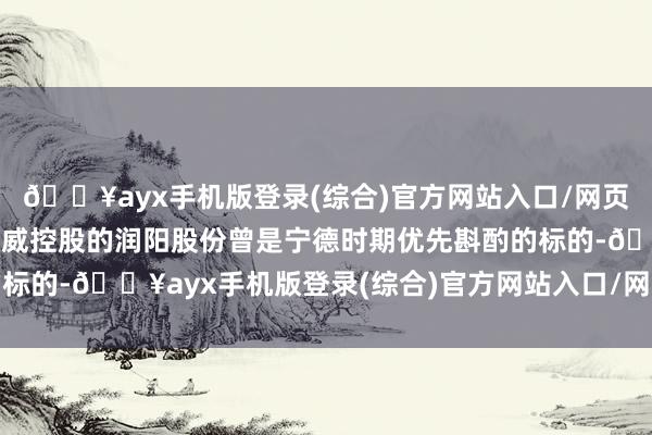 🔥ayx手机版登录(综合)官方网站入口/网页版/安卓/电脑版已被通威控股的润阳股份曾是宁德时期优先斟酌的标的-🔥ayx手机版登录(综合)官方网站入口/网页版/安卓/电脑版